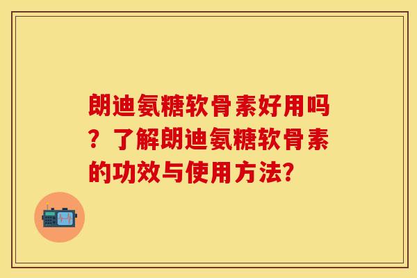 朗迪氨糖软骨素好用吗？了解朗迪氨糖软骨素的功效与使用方法？-第1张图片-关节保镖