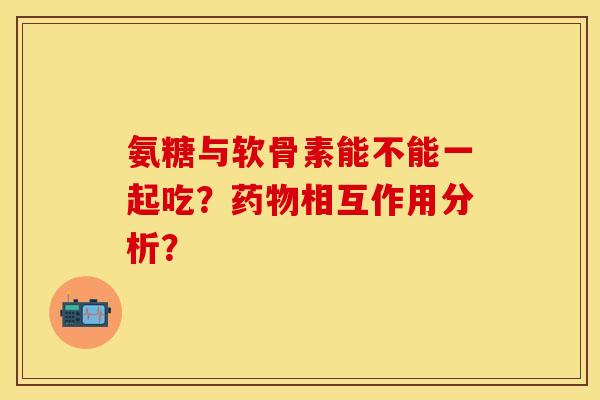 氨糖与软骨素能不能一起吃？药物相互作用分析？-第1张图片-关节保镖