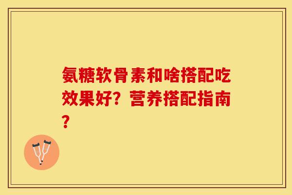 氨糖软骨素和啥搭配吃效果好？营养搭配指南？