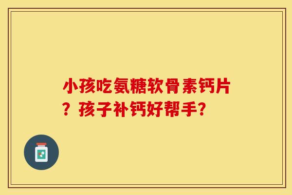 小孩吃氨糖软骨素钙片？孩子补钙好帮手？