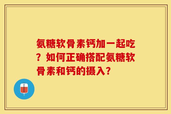 氨糖软骨素钙加一起吃？如何正确搭配氨糖软骨素和钙的摄入？