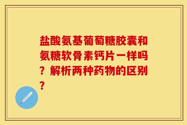 盐酸氨基葡萄糖胶囊和氨糖软骨素钙片一样吗？解析两种药物的区别？