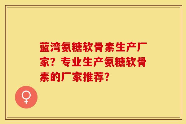 蓝湾氨糖软骨素生产厂家？专业生产氨糖软骨素的厂家推荐？
