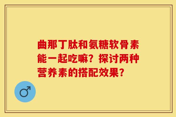 曲那丁肽和氨糖软骨素能一起吃嘛？探讨两种营养素的搭配效果？