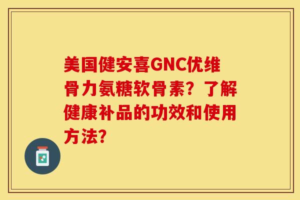 美国健安喜GNC优维骨力氨糖软骨素？了解健康补品的功效和使用方法？