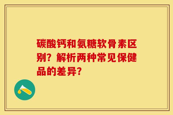 碳酸钙和氨糖软骨素区别？解析两种常见保健品的差异？