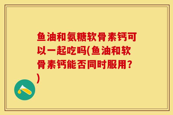 鱼油和氨糖软骨素钙可以一起吃吗(鱼油和软骨素钙能否同时服用？)
