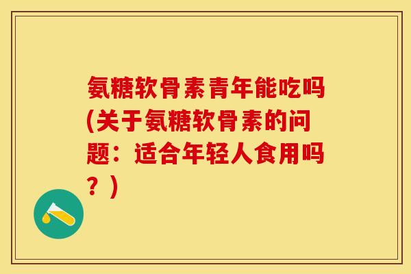 氨糖软骨素青年能吃吗(关于氨糖软骨素的问题：适合年轻人食用吗？)
