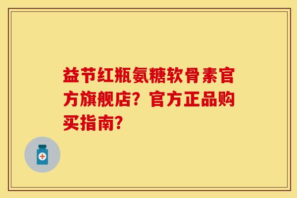益节红瓶氨糖软骨素官方旗舰店？官方正品购买指南？