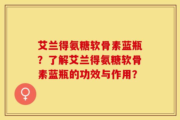 艾兰得氨糖软骨素蓝瓶？了解艾兰得氨糖软骨素蓝瓶的功效与作用？