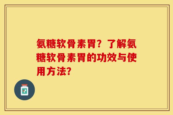 氨糖软骨素胃？了解氨糖软骨素胃的功效与使用方法？-第1张图片-关节保镖