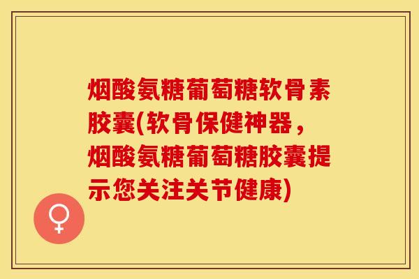 烟酸氨糖葡萄糖软骨素胶囊(软骨保健神器，烟酸氨糖葡萄糖胶囊提示您关注关节健康)