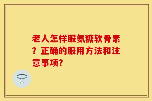 老人怎样服氨糖软骨素？正确的服用方法和注意事项？
