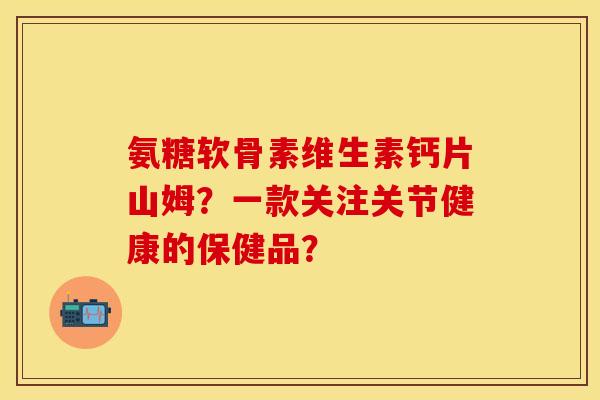 氨糖软骨素维生素钙片山姆？一款关注关节健康的保健品？