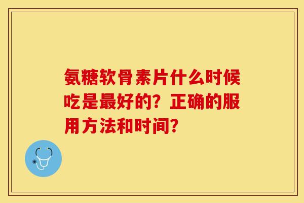氨糖软骨素片什么时候吃是最好的？正确的服用方法和时间？