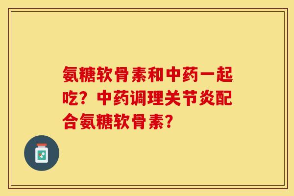 氨糖软骨素和中药一起吃？中药调理关节炎配合氨糖软骨素？