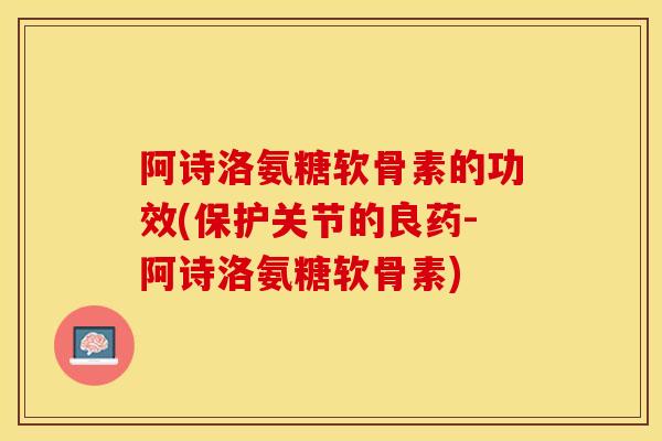 阿诗洛氨糖软骨素的功效(保护关节的良药-阿诗洛氨糖软骨素)