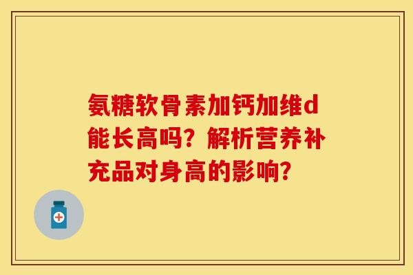 氨糖软骨素加钙加维d能长高吗?解析营养补充品对身高的影响?-第1张图片-关节保镖 氨糖软骨素加钙加维d能长高吗?解析营养补充品对身高的影响?-第1张图片-关节保镖