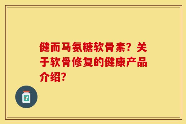 健而马氨糖软骨素？关于软骨修复的健康产品介绍？-第1张图片-关节保镖