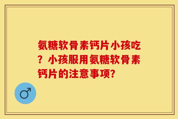 氨糖软骨素钙片小孩吃？小孩服用氨糖软骨素钙片的注意事项？-第1张图片-关节保镖