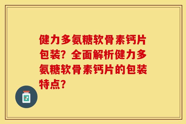 健力多氨糖软骨素钙片包装？全面解析健力多氨糖软骨素钙片的包装特点？