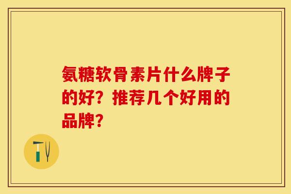氨糖软骨素片什么牌子的好？推荐几个好用的品牌？-第1张图片-关节保镖