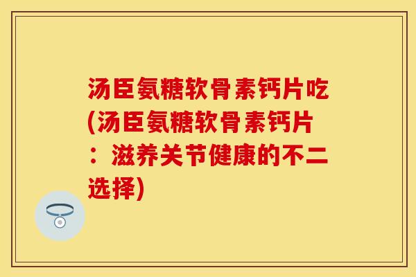 汤臣氨糖软骨素钙片吃(汤臣氨糖软骨素钙片：滋养关节健康的不二选择)