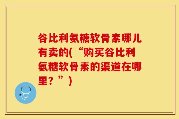 谷比利氨糖软骨素哪儿有卖的(“购买谷比利氨糖软骨素的渠道在哪里？”)-第1张图片-关节保镖