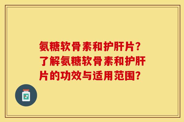 氨糖软骨素和护肝片？了解氨糖软骨素和护肝片的功效与适用范围？