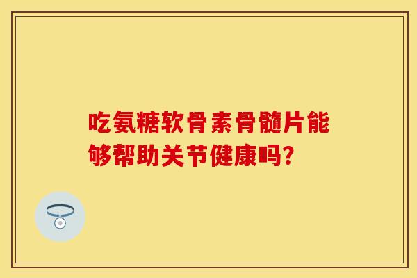 吃氨糖软骨素骨髓片能够帮助关节健康吗？