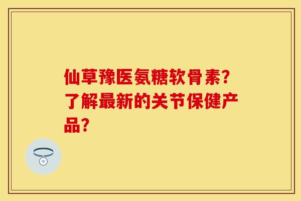 仙草豫医氨糖软骨素？了解最新的关节保健产品？