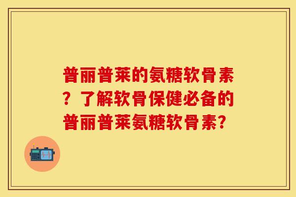 普丽普莱的氨糖软骨素？了解软骨保健必备的普丽普莱氨糖软骨素？