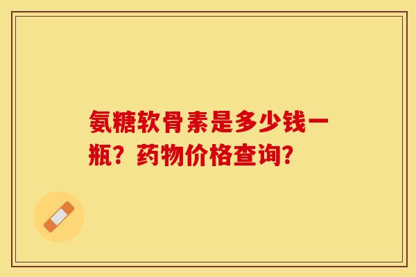 氨糖软骨素是多少钱一瓶？药物价格查询？-第1张图片-关节保镖