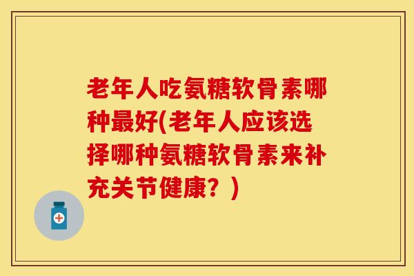 老年人吃氨糖软骨素哪种最好(老年人应该选择哪种氨糖软骨素来补充关节健康？)
