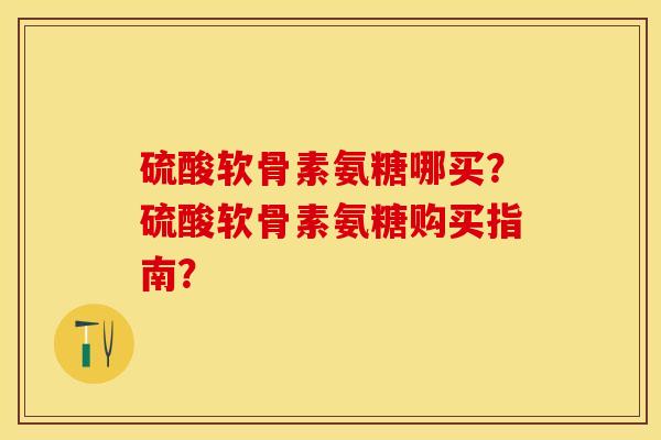 硫酸软骨素氨糖哪买？硫酸软骨素氨糖购买指南？