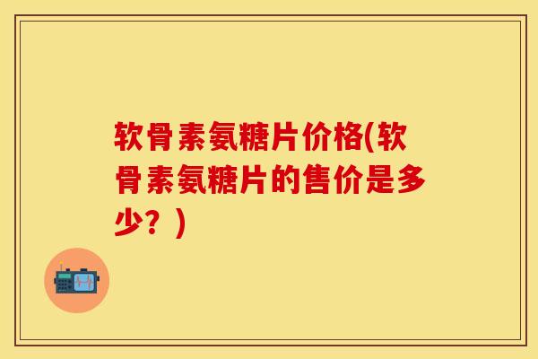 软骨素氨糖片价格(软骨素氨糖片的售价是多少？)
