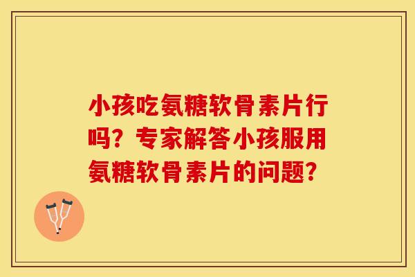 小孩吃氨糖软骨素片行吗？专家解答小孩服用氨糖软骨素片的问题？