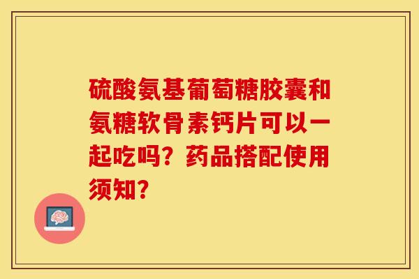 硫酸氨基葡萄糖胶囊和氨糖软骨素钙片可以一起吃吗？药品搭配使用须知？