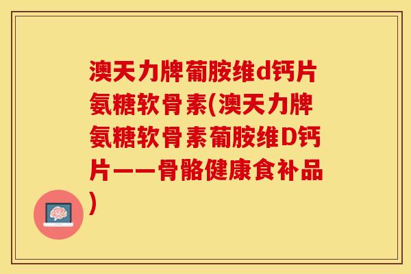 澳天力牌葡胺维d钙片氨糖软骨素(澳天力牌氨糖软骨素葡胺维D钙片——骨骼健康食补品)