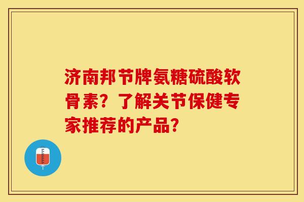 济南邦节牌氨糖硫酸软骨素？了解关节保健专家推荐的产品？