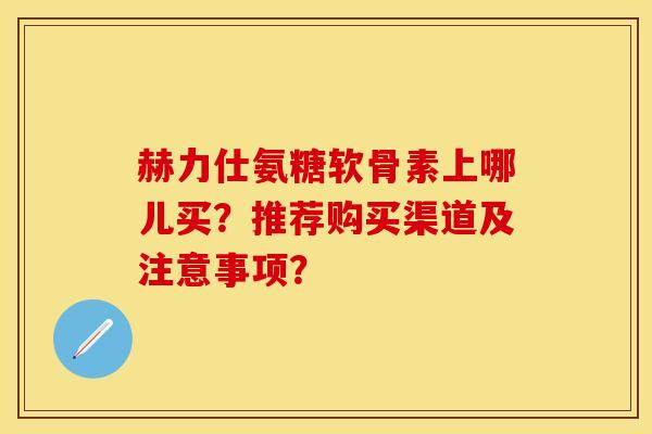赫力仕氨糖软骨素上哪儿买？推荐购买渠道及注意事项？-第1张图片-关节保镖