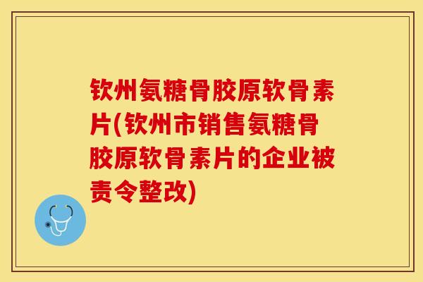 钦州氨糖骨胶原软骨素片(钦州市销售氨糖骨胶原软骨素片的企业被责令整改)