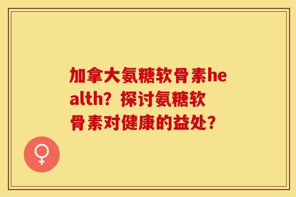 加拿大氨糖软骨素health？探讨氨糖软骨素对健康的益处？