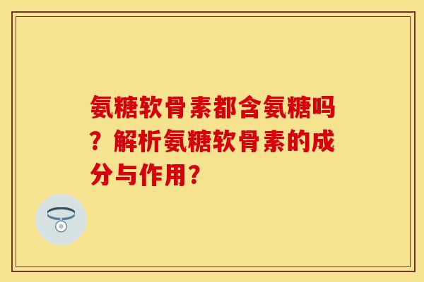 氨糖软骨素都含氨糖吗？解析氨糖软骨素的成分与作用？