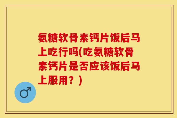 氨糖软骨素钙片饭后马上吃行吗(吃氨糖软骨素钙片是否应该饭后马上服用？)