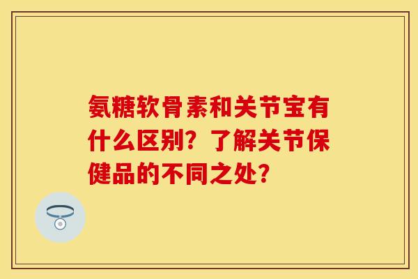 氨糖软骨素和关节宝有什么区别？了解关节保健品的不同之处？