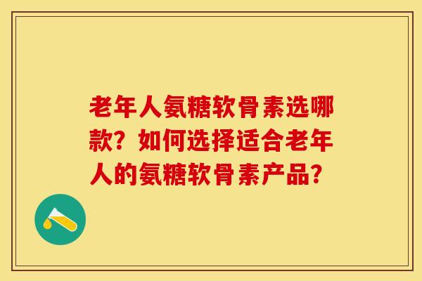 老年人氨糖软骨素选哪款？如何选择适合老年人的氨糖软骨素产品？