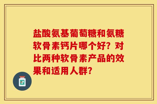 盐酸氨基葡萄糖和氨糖软骨素钙片哪个好？对比两种软骨素产品的效果和适用人群？