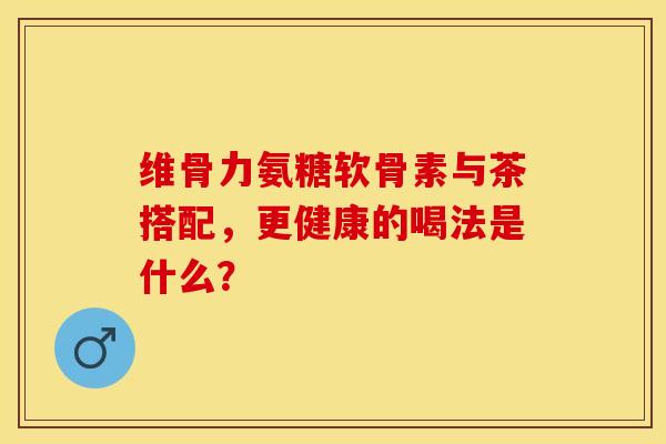 维骨力氨糖软骨素与茶搭配，更健康的喝法是什么？