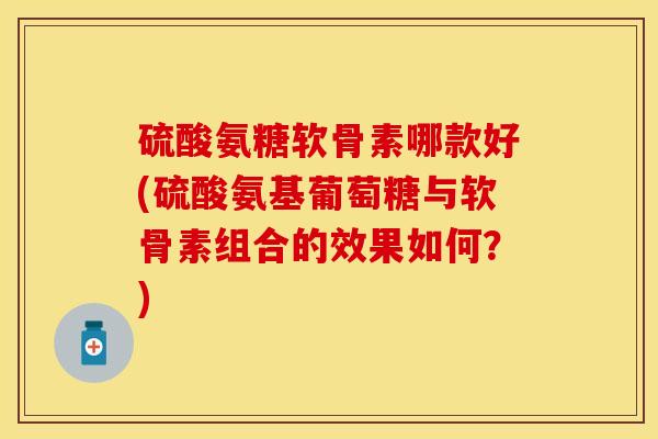 硫酸氨糖软骨素哪款好(硫酸氨基葡萄糖与软骨素组合的效果如何？)